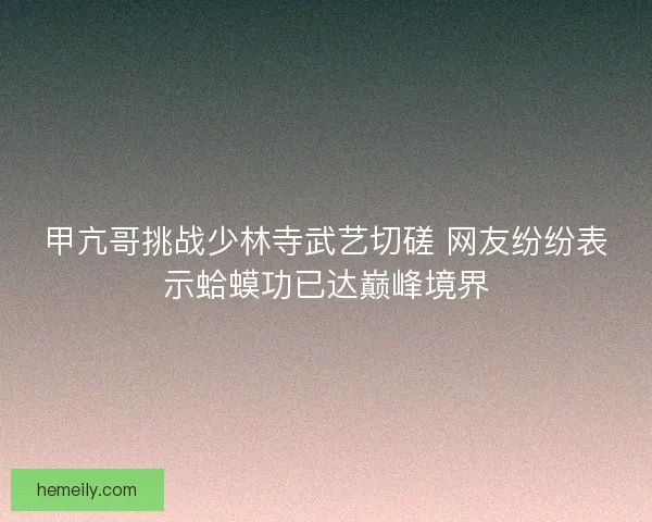 甲亢哥挑战少林寺武艺切磋 网友纷纷表示蛤蟆功已达巅峰境界