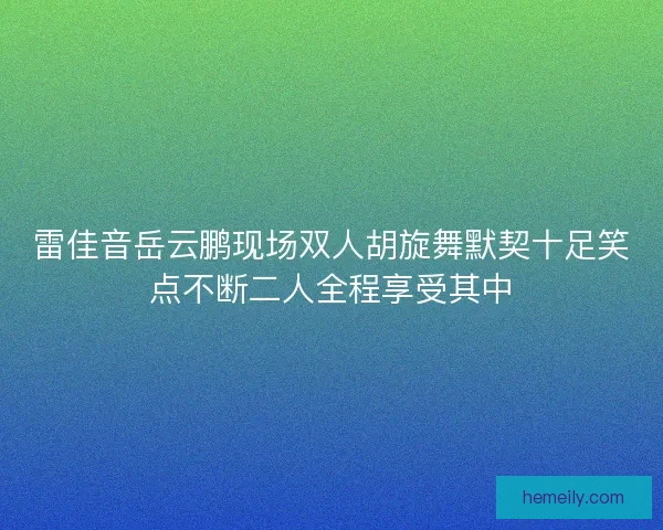 雷佳音岳云鹏现场双人胡旋舞默契十足笑点不断二人全程享受其中