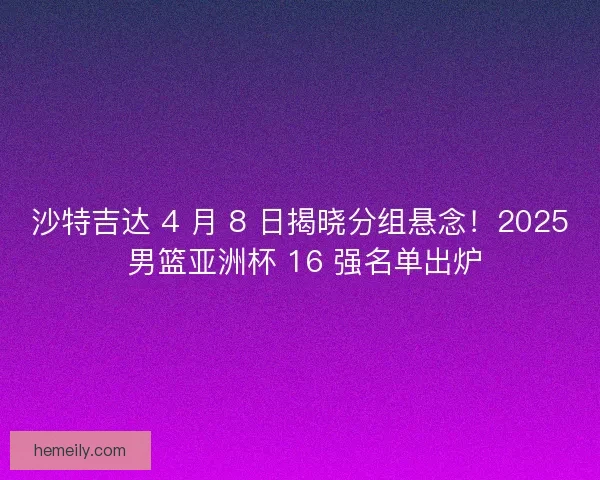 沙特吉达 4 月 8 日揭晓分组悬念！2025 男篮亚洲杯 16 强名单出炉
