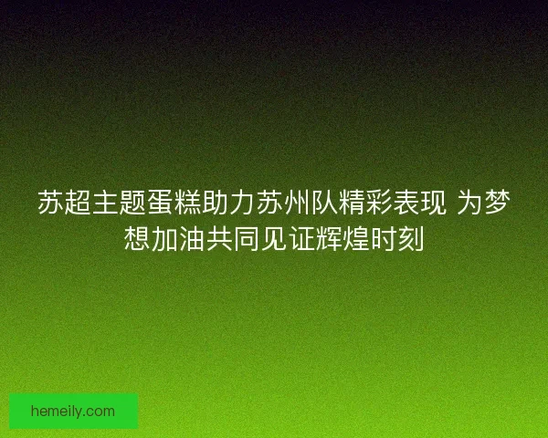 苏超主题蛋糕助力苏州队精彩表现 为梦想加油共同见证辉煌时刻