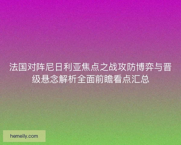 法国对阵尼日利亚焦点之战攻防博弈与晋级悬念解析全面前瞻看点汇总