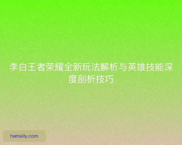李白王者荣耀全新玩法解析与英雄技能深度剖析技巧