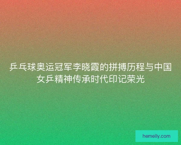 乒乓球奥运冠军李晓霞的拼搏历程与中国女乒精神传承时代印记荣光