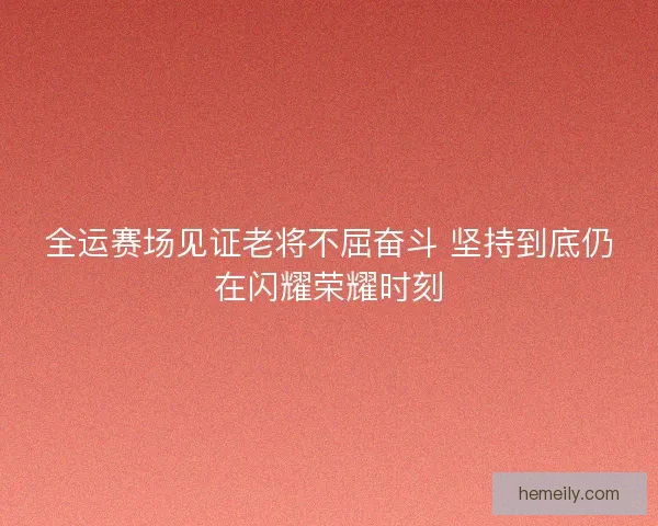 全运赛场见证老将不屈奋斗 坚持到底仍在闪耀荣耀时刻