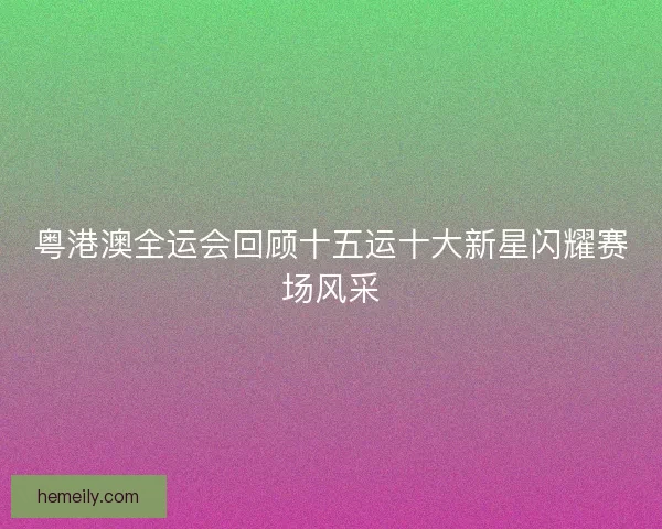 粤港澳全运会回顾十五运十大新星闪耀赛场风采