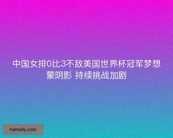 中国女排0比3不敌美国世界杯冠军梦想蒙阴影 持续挑战加剧