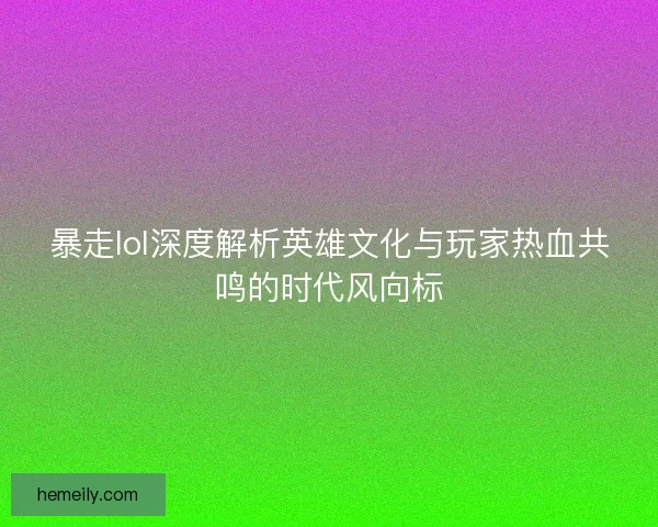 暴走lol深度解析英雄文化与玩家热血共鸣的时代风向标