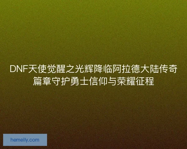 DNF天使觉醒之光辉降临阿拉德大陆传奇篇章守护勇士信仰与荣耀征程