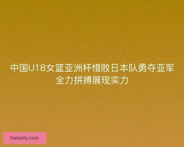 中国U18女篮亚洲杯惜败日本队勇夺亚军全力拼搏展现实力