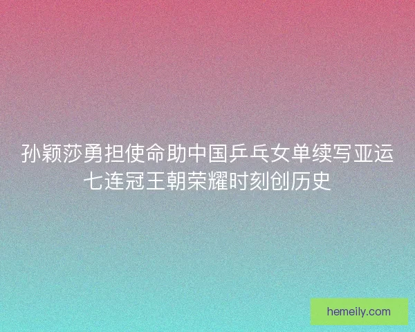 孙颖莎勇担使命助中国乒乓女单续写亚运七连冠王朝荣耀时刻创历史