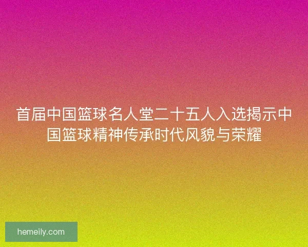 首届中国篮球名人堂二十五人入选揭示中国篮球精神传承时代风貌与荣耀