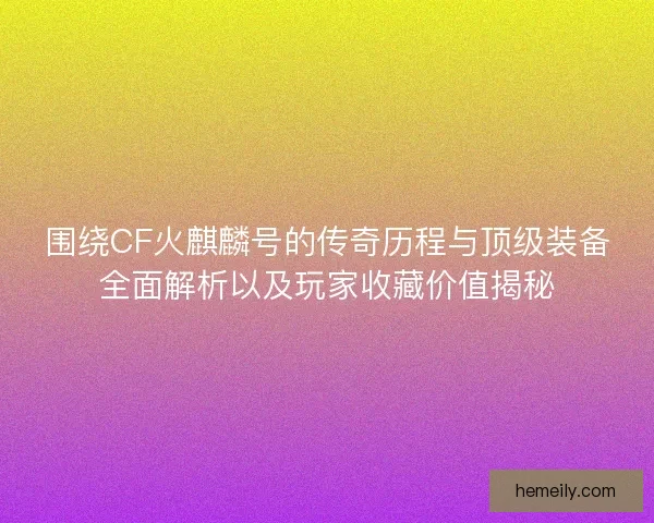围绕CF火麒麟号的传奇历程与顶级装备全面解析以及玩家收藏价值揭秘