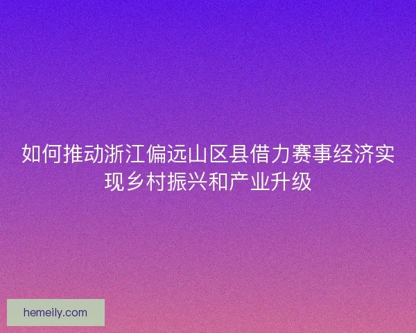 如何推动浙江偏远山区县借力赛事经济实现乡村振兴和产业升级