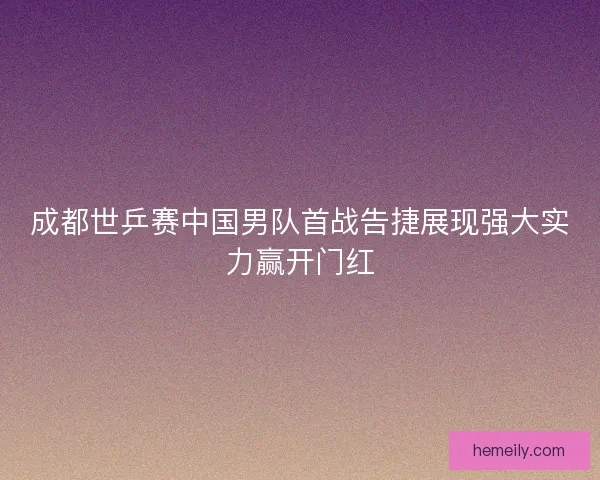 成都世乒赛中国男队首战告捷展现强大实力赢开门红