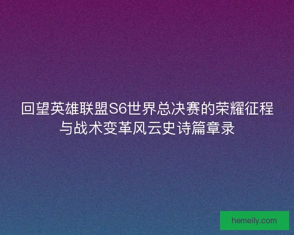 回望英雄联盟S6世界总决赛的荣耀征程与战术变革风云史诗篇章录