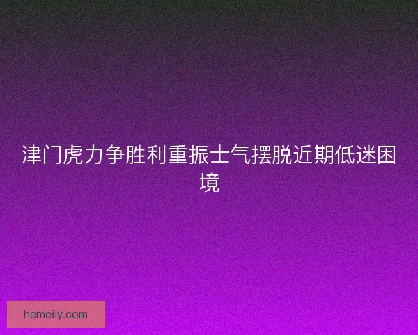 津门虎力争胜利重振士气摆脱近期低迷困境
