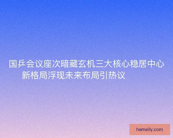 国乒会议座次暗藏玄机三大核心稳居中心新格局浮现未来布局引热议🔥🇨🇳