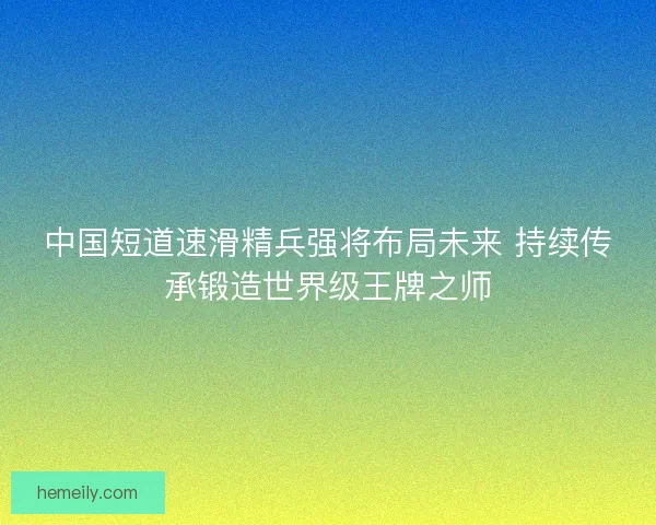 中国短道速滑精兵强将布局未来 持续传承锻造世界级王牌之师