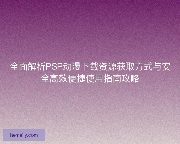 全面解析PSP动漫下载资源获取方式与安全高效便捷使用指南攻略