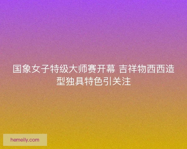 国象女子特级大师赛开幕 吉祥物西西造型独具特色引关注