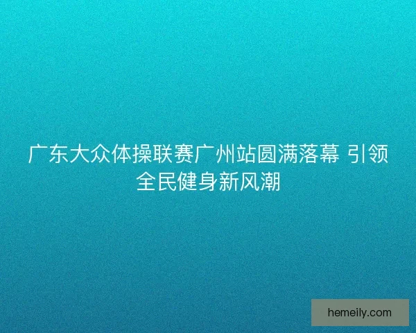 广东大众体操联赛广州站圆满落幕 引领全民健身新风潮