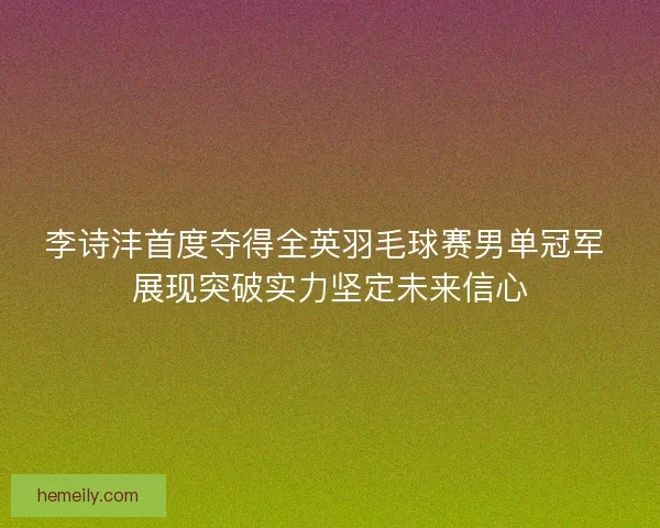 李诗沣首度夺得全英羽毛球赛男单冠军 展现突破实力坚定未来信心