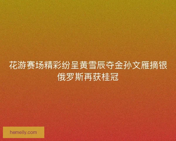 花游赛场精彩纷呈黄雪辰夺金孙文雁摘银俄罗斯再获桂冠