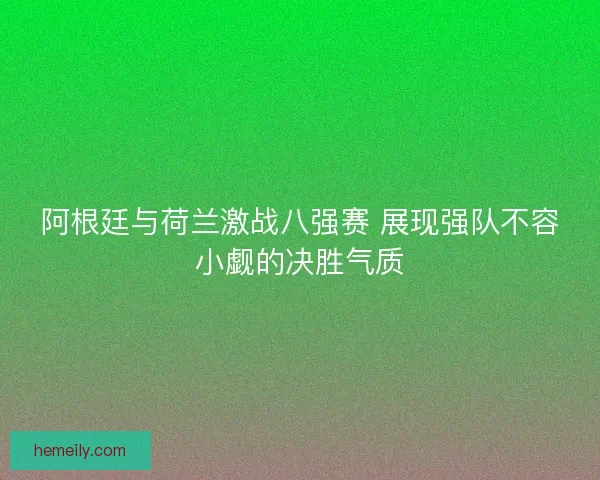 阿根廷与荷兰激战八强赛 展现强队不容小觑的决胜气质