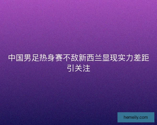 中国男足热身赛不敌新西兰显现实力差距引关注
