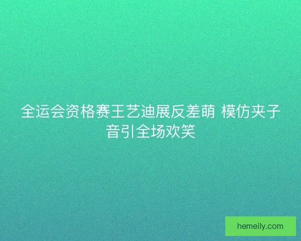 全运会资格赛王艺迪展反差萌 模仿夹子音引全场欢笑