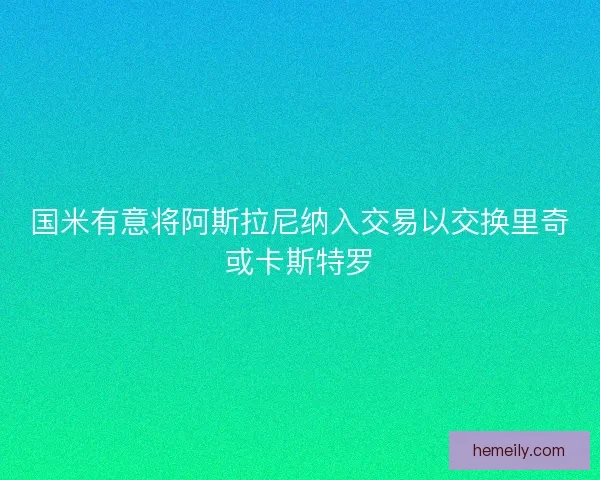 国米有意将阿斯拉尼纳入交易以交换里奇或卡斯特罗