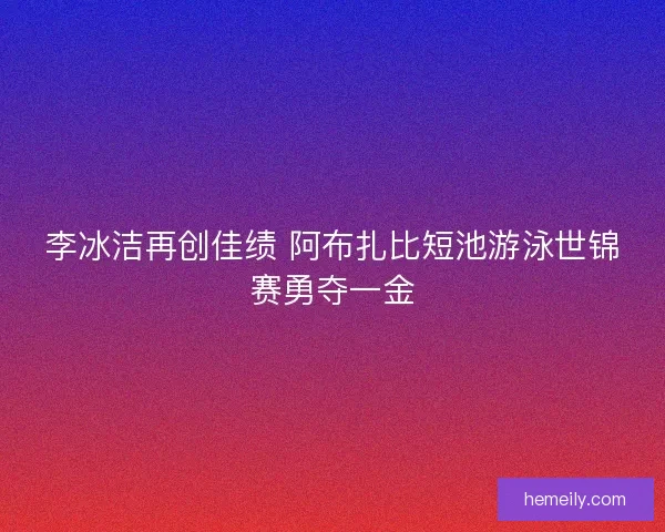 李冰洁再创佳绩 阿布扎比短池游泳世锦赛勇夺一金 李冰洁再创佳绩 阿布扎比短池游泳世锦赛勇夺一金