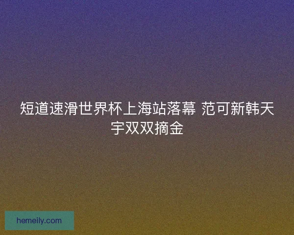 短道速滑世界杯上海站落幕 范可新韩天宇双双摘金