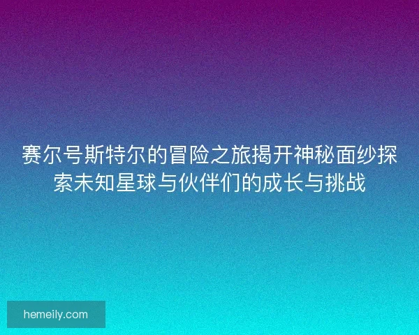 赛尔号斯特尔的冒险之旅揭开神秘面纱探索未知星球与伙伴们的成长与挑战
