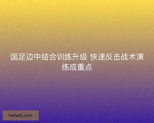 国足边中结合训练升级 快速反击战术演练成重点